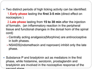  Two distinct periods of high licking activity can be identified:
1.Early phase lasting the first 3-5 min (direct effect on
nociceptors )
2.Late phase lasting from 15 to 30 min after the injection
of formalin. (an inflammatory reaction in the peripheral
tissue and functional changes in the dorsal horn of the spinal
cord)
Centrally acting analgesics(Morphine) are antinociceptive
in both phases.
NSAIDS(indomethacin and naproxen) inhibit only the late
phase.
 Substance P and bradykinin act as mediators in the first
phase, while histamine, serotonin, prostaglandin and
bradykinin are involved in the nociceptive response of the
 