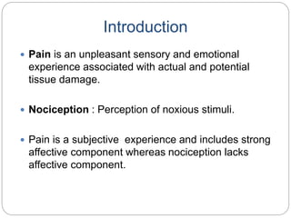 Introduction
 Pain is an unpleasant sensory and emotional
experience associated with actual and potential
tissue damage.
 Nociception : Perception of noxious stimuli.
 Pain is a subjective experience and includes strong
affective component whereas nociception lacks
affective component.
 