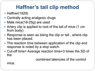 Haffner’s tail clip method
 Haffner(1929)
 Centrally acting analgesic drugs
 Male mice(18-25g) are used
 Artery clip is applied to root of the tail of mice (1 cm
from body)
 Response is seen as biting the clip or tail , where clip
has been placed.
 The reaction time between application of the clip and
response is noted by a stop watch.
 Cut-off time= Average reaction time+3 times the SD of
the
combined latencies of the control
mice.
 