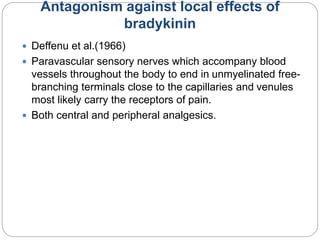Antagonism against local effects of
bradykinin
 Deffenu et al.(1966)
 Paravascular sensory nerves which accompany blood
vessels throughout the body to end in unmyelinated free-
branching terminals close to the capillaries and venules
most likely carry the receptors of pain.
 Both central and peripheral analgesics.
 