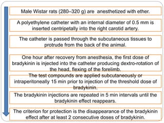 Male Wistar rats (280–320 g) are anesthetized with ether.
A polyethylene catheter with an internal diameter of 0.5 mm is
inserted centripetally into the right carotid artery.
The catheter is passed through the subcutaneous tissues to
protrude from the back of the animal.
One hour after recovery from anesthesia, the first dose of
bradykinin is injected into the catheter producing dextro-rotation of
the head, flexing of the forelimb.
.The test compounds are applied subcutaneously or
intraperitoneally 15 min prior to injection of the threshold dose of
bradykinin.
The bradykinin injections are repeated in 5 min intervals until the
bradykinin effect reappears.
The criterion for protection is the disappearance of the bradykinin
effect after at least 2 consecutive doses of bradykinin.
 