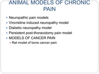 ANIMAL MODELS OF CHRONIC
PAIN
 Neuropathic pain models
 Vincristine induced neuropathy model
 Diabetic neuropathy model
 Persistent post-thoracotomy pain model
 MODELS OF CANCER PAIN
 Rat model of bone cancer pain
 
