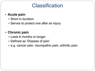 Classification
 Acute pain
 Short in duration
 Serves to protect one after an injury
 Chronic pain
 Lasts 6 months or longer
 Defined as ‘Disease of pain’
 e.g. cancer pain, neuropathic pain, arthritic pain.
 