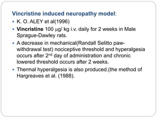 Vincristine induced neuropathy model:
 K. O. ALEY et al(1996)
 Vincristine 100 μg/ kg i.v. daily for 2 weeks in Male
Sprague-Dawley rats.
 A decrease in mechanical(Randall Selitto paw-
withdrawal test) nociceptive threshold and hyperalgesia
occurs after 2nd day of administration and chronic
lowered threshold occurs after 2 weeks.
 Thermal hyperalgesia is also produced.(the method of
Hargreaves et al. (1988).
 