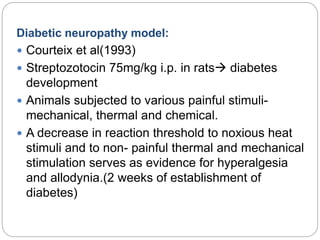 Diabetic neuropathy model:
 Courteix et al(1993)
 Streptozotocin 75mg/kg i.p. in rats diabetes
development
 Animals subjected to various painful stimuli-
mechanical, thermal and chemical.
 A decrease in reaction threshold to noxious heat
stimuli and to non- painful thermal and mechanical
stimulation serves as evidence for hyperalgesia
and allodynia.(2 weeks of establishment of
diabetes)
 