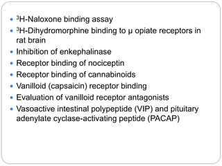  3H-Naloxone binding assay
 3H-Dihydromorphine binding to μ opiate receptors in
rat brain
 Inhibition of enkephalinase
 Receptor binding of nociceptin
 Receptor binding of cannabinoids
 Vanilloid (capsaicin) receptor binding
 Evaluation of vanilloid receptor antagonists
 Vasoactive intestinal polypeptide (VIP) and pituitary
adenylate cyclase-activating peptide (PACAP)
 