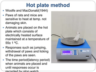 Hot plate method
 Woolfe and MacDonald(1944)
 Paws of rats and mice are
sensitive to heat at temp. not
damaging skin.
 Animals are placed on the hot
plate which consists of
electrically heated surface
maintained at a temperature of
55± 1 ºC.
 Responses such as jumping,
withdrawal of paws and licking
of the paws are seen.
 The time period(latency period)
when animals are placed and
until responses occur is
 