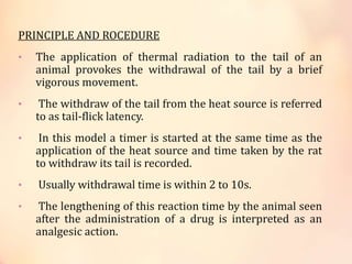 PRINCIPLE AND ROCEDURE
• The application of thermal radiation to the tail of an
animal provokes the withdrawal of the tail by a brief
vigorous movement.
• The withdraw of the tail from the heat source is referred
to as tail-flick latency.
• In this model a timer is started at the same time as the
application of the heat source and time taken by the rat
to withdraw its tail is recorded.
• Usually withdrawal time is within 2 to 10s.
• The lengthening of this reaction time by the animal seen
after the administration of a drug is interpreted as an
analgesic action.
 