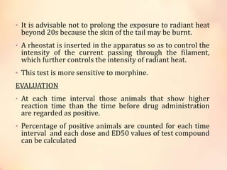 • It is advisable not to prolong the exposure to radiant heat
beyond 20s because the skin of the tail may be burnt.
• A rheostat is inserted in the apparatus so as to control the
intensity of the current passing through the filament,
which further controls the intensity of radiant heat.
• This test is more sensitive to morphine.
EVALUATION
• At each time interval those animals that show higher
reaction time than the time before drug administration
are regarded as positive.
• Percentage of positive animals are counted for each time
interval and each dose and ED50 values of test compound
can be calculated
 