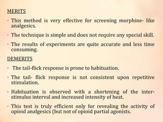 MERITS
• This method is very effective for screening morphine- like
analgesics.
• The technique is simple and does not require any special skill.
• The results of experiments are quite accurate and less time
consuming.
DEMERITS
• The tail-flick response is prone to habituation.
• The tail- flick response is not consistent upon repetitive
stimulation.
• Habituation is observed with a shortening of the inter-
stimulus interval and increased intensity of heat.
• This test is truly efficient only for revealing the activity of
opioid analgesics (but not of opioid partial agonists.
 