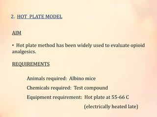2. HOT PLATE MODEL
AIM
• Hot plate method has been widely used to evaluate opioid
analgesics.
REQUIREMENTS
Animals required: Albino mice
Chemicals required: Test compound
Equipment requirement: Hot plate at 55-66 C
(electrically heated late)
 