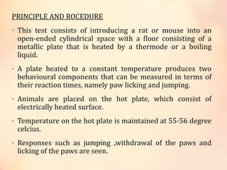 PRINCIPLE AND ROCEDURE
• This test consists of introducing a rat or mouse into an
open-ended cylindrical space with a floor consisting of a
metallic plate that is heated by a thermode or a boiling
liquid.
• A plate heated to a constant temperature produces two
behavioural components that can be measured in terms of
their reaction times, namely paw licking and jumping.
• Animals are placed on the hot plate, which consist of
electrically heated surface.
• Temperature on the hot plate is maintained at 55-56 degree
celcius.
• Responses such as jumping ,withdrawal of the paws and
licking of the paws are seen.
 