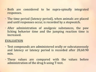 • Both are considered to be supra-spinally integrated
responses.
• The time period (latency period), when animals are placed
and until responses occur, is recorded by a stopwatch.
• After administration of analgesic substances, the paw
licking behavior time and the jumping reaction time is
increased.
EVALUATION
• Test compounds are administered orally or subcutaneously
and latency or latency period is recorded after 20,60.90
min.
• These values are compared with the values before
administration of the drug b using T-test.
 