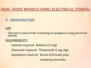 PAIN- STATE MODELS USING ELECTRICAL STIMULI
3. TOOTH PULP TEST
AIM
• This test is used of the screening of analgesics using electrical
stimuli.
REQUIREMENTS
Animals required: Rabbits (2-3 kg)
Chemicals required: Thiopental(15 mg /kg)
Equipment required: Dental drill tooth pulp,
clamping electrodes
 