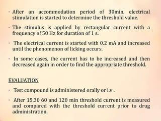 • After an accommodation period of 30min, electrical
stimulation is started to determine the threshold value.
• The stimulus is applied by rectangular current with a
frequency of 50 Hz for duration of 1 s.
• The electrical current is started with 0.2 mA and increased
until the phenomenon of licking occurs.
• In some cases, the current has to be increased and then
decreased again in order to find the appropriate threshold.
EVALUATION
• Test compound is administered orally or i.v .
• After 15,30 60 and 120 min threshold current is measured
and compared with the threshold current prior to drug
administration.
 