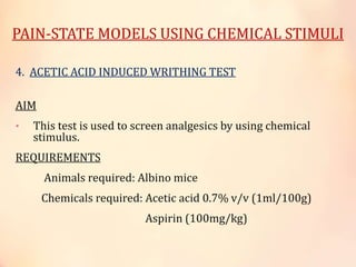 PAIN-STATE MODELS USING CHEMICAL STIMULI
4. ACETIC ACID INDUCED WRITHING TEST
AIM
• This test is used to screen analgesics by using chemical
stimulus.
REQUIREMENTS
Animals required: Albino mice
Chemicals required: Acetic acid 0.7% v/v (1ml/100g)
Aspirin (100mg/kg)
 