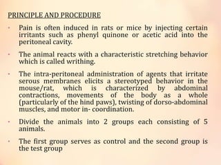 PRINCIPLE AND PROCEDURE
• Pain is often induced in rats or mice by injecting certain
irritants such as phenyl quinone or acetic acid into the
peritoneal cavity.
• The animal reacts with a characteristic stretching behavior
which is called writhing.
• The intra-peritoneal administration of agents that irritate
serous membranes elicits a stereotyped behavior in the
mouse/rat, which is characterized by abdominal
contractions, movements of the body as a whole
(particularly of the hind paws), twisting of dorso-abdominal
muscles, and motor in- coordination.
• Divide the animals into 2 groups each consisting of 5
animals.
• The first group serves as control and the second group is
the test group
 