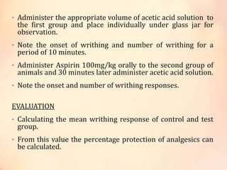 • Administer the appropriate volume of acetic acid solution to
the first group and place individually under glass jar for
observation.
• Note the onset of writhing and number of writhing for a
period of 10 minutes.
• Administer Aspirin 100mg/kg orally to the second group of
animals and 30 minutes later administer acetic acid solution.
• Note the onset and number of writhing responses.
EVALUATION
• Calculating the mean writhing response of control and test
group.
• From this value the percentage protection of analgesics can
be calculated.
 