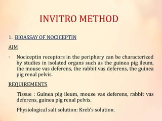INVITRO METHOD
1. BIOASSAY OF NOCICEPTIN
AIM
• Nociceptin receptors in the periphery can be characterized
by studies in isolated organs such as the guinea pig ileum,
the mouse vas deferens, the rabbit vas deferens, the guinea
pig renal pelvis.
REQUIREMENTS
Tissue : Guinea pig ileum, mouse vas deferens, rabbit vas
deferens, guinea pig renal pelvis.
Physiological salt solution: Kreb’s solution.
 
