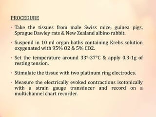 PROCEDURE
• Take the tissues from male Swiss mice, guinea pigs,
Sprague Dawley rats & New Zealand albino rabbit.
• Suspend in 10 ml organ baths containing Krebs solution
oxygenated with 95% O2 & 5% CO2.
• Set the temperature around 33°-37°C & apply 0.3-1g of
resting tension.
• Stimulate the tissue with two platinum ring electrodes.
• Measure the electrically evoked contractions isotonically
with a strain gauge transducer and record on a
multichannel chart recorder.
 