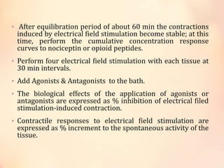 • After equilibration period of about 60 min the contractions
induced by electrical field stimulation become stable; at this
time, perform the cumulative concentration response
curves to nociceptin or opioid peptides.
• Perform four electrical field stimulation with each tissue at
30 min intervals.
• Add Agonists & Antagonists to the bath.
• The biological effects of the application of agonists or
antagonists are expressed as % inhibition of electrical filed
stimulation-induced contraction.
• Contractile responses to electrical field stimulation are
expressed as % increment to the spontaneous activity of the
tissue.
 
