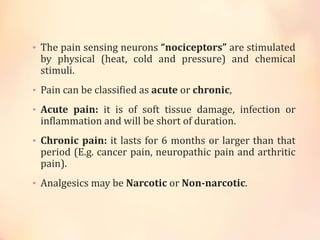 • The pain sensing neurons “nociceptors” are stimulated
by physical (heat, cold and pressure) and chemical
stimuli.
• Pain can be classified as acute or chronic,
• Acute pain: it is of soft tissue damage, infection or
inflammation and will be short of duration.
• Chronic pain: it lasts for 6 months or larger than that
period (E.g. cancer pain, neuropathic pain and arthritic
pain).
• Analgesics may be Narcotic or Non-narcotic.
 