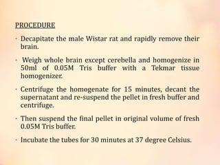 PROCEDURE
• Decapitate the male Wistar rat and rapidly remove their
brain.
• Weigh whole brain except cerebella and homogenize in
50ml of 0.05M Tris buffer with a Tekmar tissue
homogenizer.
• Centrifuge the homogenate for 15 minutes, decant the
supernatant and re-suspend the pellet in fresh buffer and
centrifuge.
• Then suspend the final pellet in original volume of fresh
0.05M Tris buffer.
• Incubate the tubes for 30 minutes at 37 degree Celsius.
 