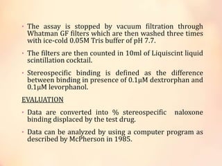 • The assay is stopped by vacuum filtration through
Whatman GF filters which are then washed three times
with ice-cold 0.05M Tris buffer of pH 7.7.
• The filters are then counted in 10ml of Liquiscint liquid
scintillation cocktail.
• Stereospecific binding is defined as the difference
between binding in presence of 0.1μM dextrorphan and
0.1μM levorphanol.
EVALUATION
• Data are converted into % stereospecific naloxone
binding displaced by the test drug.
• Data can be analyzed by using a computer program as
described by McPherson in 1985.
 