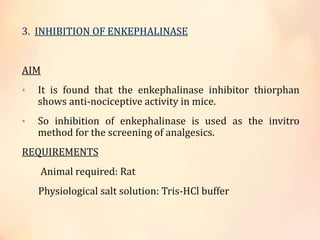 3. INHIBITION OF ENKEPHALINASE
AIM
• It is found that the enkephalinase inhibitor thiorphan
shows anti-nociceptive activity in mice.
• So inhibition of enkephalinase is used as the invitro
method for the screening of analgesics.
REQUIREMENTS
Animal required: Rat
Physiological salt solution: Tris-HCl buffer
 