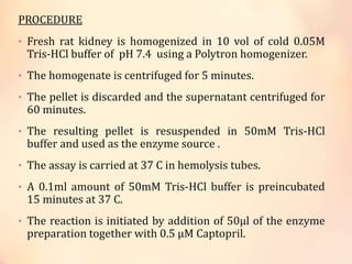 PROCEDURE
• Fresh rat kidney is homogenized in 10 vol of cold 0.05M
Tris-HCl buffer of pH 7.4 using a Polytron homogenizer.
• The homogenate is centrifuged for 5 minutes.
• The pellet is discarded and the supernatant centrifuged for
60 minutes.
• The resulting pellet is resuspended in 50mM Tris-HCl
buffer and used as the enzyme source .
• The assay is carried at 37 C in hemolysis tubes.
• A 0.1ml amount of 50mM Tris-HCl buffer is preincubated
15 minutes at 37 C.
• The reaction is initiated by addition of 50μl of the enzyme
preparation together with 0.5 μM Captopril.
 