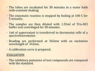 • The tubes are incubated for 30 minutes in a water bath
with constant shaking
• The enzymatic reaction is stopped by boiling at 100 C for
5 minutes.
• The samples are then diluted with 1.35ml of Tris-HCl
buffer and centrifuged for 30 minutes.
• 1ml of supernatant is transferred to thermostat cells of a
spectrofluorometer.
• Reading are performed at 562nm with an excitation
wavelength of 342nm.
• A calibration curve is prepared.
EVALUATION
• The inhibitory potencies of test compounds are compared
with the standard.
 