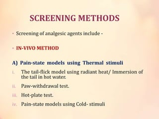 SCREENING METHODS
• Screening of analgesic agents include -
• IN-VIVO METHOD
A) Pain-state models using Thermal stimuli
i. The tail-flick model using radiant heat/ Immersion of
the tail in hot water.
ii. Paw-withdrawal test.
iii. Hot-plate test.
iv. Pain-state models using Cold- stimuli
 
