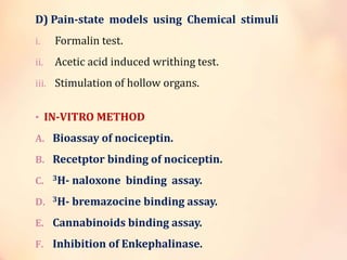 D) Pain-state models using Chemical stimuli
i. Formalin test.
ii. Acetic acid induced writhing test.
iii. Stimulation of hollow organs.
• IN-VITRO METHOD
A. Bioassay of nociceptin.
B. Recetptor binding of nociceptin.
C. 3H- naloxone binding assay.
D. 3H- bremazocine binding assay.
E. Cannabinoids binding assay.
F. Inhibition of Enkephalinase.
 