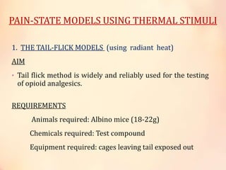 PAIN-STATE MODELS USING THERMAL STIMULI
1. THE TAIL-FLICK MODELS (using radiant heat)
AIM
• Tail flick method is widely and reliably used for the testing
of opioid analgesics.
REQUIREMENTS
Animals required: Albino mice (18-22g)
Chemicals required: Test compound
Equipment required: cages leaving tail exposed out
 