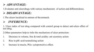  ADVANTAGE:
1.Evaluates anti-ulcerdrugs with various mechanisms of action and differentdoses.
 DISADVANTAGE:
1.The ulcers localized in antrum of thestomach.
 INFERENCE:
1. Ulcer index of test drug compared with control group to detect anti-ulcer effect of
test drug.
2.Other parameters help to infer the mechanism of ulcer protection-
1. Decrease in volume, free & total acidity: ant secretory action
2. Rise in pH: acid neutralizing action
3. Increase in mucin, PGs: cytoprotective effect.
 