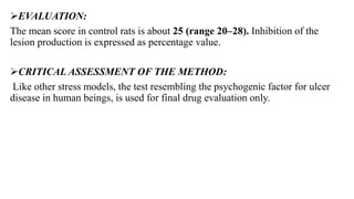 EVALUATION:
The mean score in control rats is about 25 (range 20–28). Inhibition of the
lesion production is expressed as percentage value.
CRITICAL ASSESSMENT OF THE METHOD:
Like other stress models, the test resembling the psychogenic factor for ulcer
disease in human beings, is used for final drug evaluation only.
 