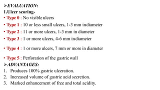 EVALUATION:
1.Ulcer scoring-
• Type 0 : No visible ulcers
• Type 1 : 10 or less small ulcers, 1-3 mm indiameter
• Type 2 : 11 or more ulcers, 1-3 mm in diameter
• Type 3 : 1 or more ulcers, 4-6 mm indiameter
• Type 4 : 1 or more ulcers, 7 mm or more in diameter
• Type 5 : Perforation of the gastricwall
ADVANTAGES:
1. Produces 100% gastric ulceration.
2. Increased volume of gastric acid secretion.
3. Marked enhancement of free and total acidity.
 