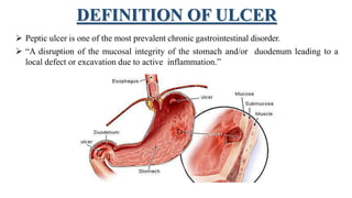 DEFINITION OF ULCER
 Peptic ulcer is one of the most prevalent chronic gastrointestinal disorder.
 “A disruption of the mucosal integrity of the stomach and/or duodenum leading to a
local defect or excavation due to active inflammation.”
 