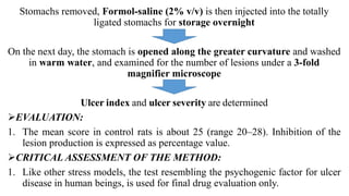 Stomachs removed, Formol-saline (2% v/v) is then injected into the totally
ligated stomachs for storage overnight
On the next day, the stomach is opened along the greater curvature and washed
in warm water, and examined for the number of lesions under a 3-fold
magnifier microscope
Ulcer index and ulcer severity are determined
EVALUATION:
1. The mean score in control rats is about 25 (range 20–28). Inhibition of the
lesion production is expressed as percentage value.
CRITICAL ASSESSMENT OF THE METHOD:
1. Like other stress models, the test resembling the psychogenic factor for ulcer
disease in human beings, is used for final drug evaluation only.
 