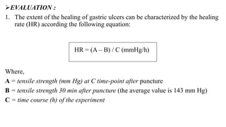 EVALUATION :
1. The extent of the healing of gastric ulcers can be characterized by the healing
rate (HR) according the following equation:
Where,
A = tensile strength (mm Hg) at C time-point after puncture
B = tensile strength 30 min after puncture (the average value is 143 mm Hg)
C = time course (h) of the experiment
HR = (A – B) / C (mmHg/h))
 