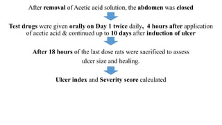 After removal of Acetic acid solution, the abdomen was closed
Test drugs were given orally on Day 1 twice daily, 4 hours after application
of acetic acid & continued up to 10 days after induction of ulcer
After 18 hours of the last dose rats were sacrificed to assess
ulcer size and healing.
Ulcer index and Severity score calculated
 