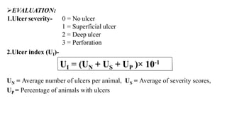 EVALUATION:
1.Ulcer severity- 0 = No ulcer
1 = Superficial ulcer
2 = Deep ulcer
3 = Perforation
2.Ulcer index (UI)-
UN = Average number of ulcers per animal, US = Average of severity scores,
UP = Percentage of animals with ulcers
 