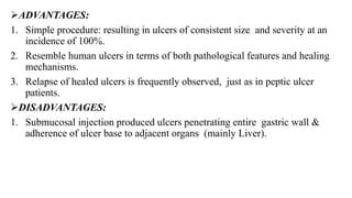 ADVANTAGES:
1. Simple procedure: resulting in ulcers of consistent size and severity at an
incidence of 100%.
2. Resemble human ulcers in terms of both pathological features and healing
mechanisms.
3. Relapse of healed ulcers is frequently observed, just as in peptic ulcer
patients.
DISADVANTAGES:
1. Submucosal injection produced ulcers penetrating entire gastric wall &
adherence of ulcer base to adjacent organs (mainly Liver).
 