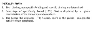 EVALUATION:
1. Total binding, non-specific binding and specific binding are determined.
2. Percentage of specifically bound [125I] Gastrin displaced by a given
concentration of the test compound calculated.
3. The higher the displaced [125I] Gastrin, more is the gastrin antagonistic
activity of test compound.
 