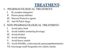TREATMENT-
1. PHARMACOLOGICAL TREATMENT-
I. H2 receptor antagonist
II. Proton pump inhibitor
III. Mucosa Protective agents
IV. Anti H.Pylori drugs
2. NON-PHARMACOLOGICAL TREATMENT-
I. Avoid spicy food
II. Avoid xanthin containing beverage
III. Avoid alcohol
IV. Avoid smoking
V. Avoid heavy metals
VI. Avoid NSAIDs, corticosteroid, parasympathomimetics
VII. Encourage small frequently low caloric metals.
 