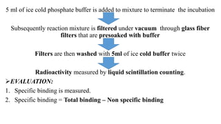 5 ml of ice cold phosphate buffer is added to mixture to terminate the incubation
Subsequently reaction mixture is filtered under vacuum through glass fiber
filters that are presoaked with buffer
Filters are then washed with 5ml of ice cold buffer twice
Radioactivity measured by liquid scintillation counting.
EVALUATION:
1. Specific binding is measured.
2. Specific binding = Total binding – Non specific binding
 