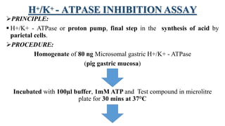 H+/K+ - ATPASE INHIBITION ASSAY
PRINCIPLE:
 H+/K+ - ATPase or proton pump, final step in the synthesis of acid by
parietal cells.
PROCEDURE:
Homogenate of 80 ng Microsomal gastric H+/K+ - ATPase
(pig gastric mucosa)
Incubated with 100µl buffer, 1mM ATP and Test compound in microlitre
plate for 30 mins at 37°C
 