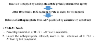 Reaction is stopped by adding Malachite green (colorimetric agent)
After 10 seconds, 15% sodium citrate is added for 45 minutes
Release of orthophosphate from ATP quantified by colorimeter at 570 nm
EVALUATION:
1. Percentage inhibition of H+/K+ - ATPase is calculated.
2. Lesser the orthophosphate released, more is the inhibition of H+/K+ -
ATPase by test compound.
 