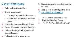  IN VIVO METHODS-
1. Pylorus Ligation in Rats.
2. Stress ulcer Model
I. Through immobilization stress.
II. Cold water immersion induced
ulcer.
3. Histamine-induced Gastric Ulcer.
4. Ethanol-induced mucosal damage.
5. Indomethacin(NSAIDs)-induced
gastric lesions.
6. Subacute gastric ulcer in rat.
7. Gastric ischemia-reperfusion injury
in rats.
8. Acetic acid induced gastric ulcer.
 IN VITRO METHODS-
1. [I125] Gastrin Binding Assay.
2. Tiotidine BindingAssay.
3. H+ / K+-ATPase InhibitionAssay
 
