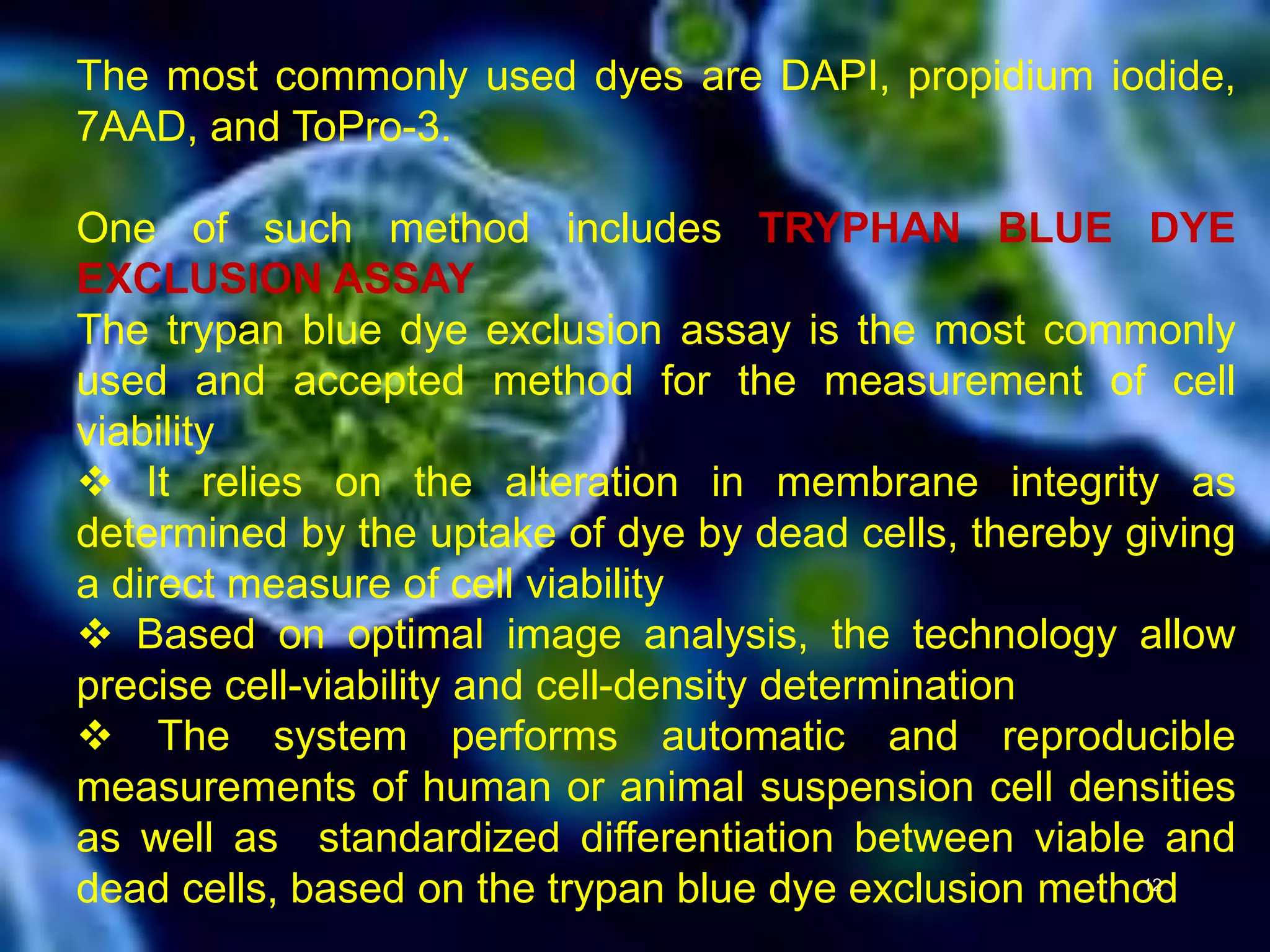 The most commonly used dyes are DAPI, propidium iodide,
7AAD, and ToPro-3.
One of such method includes TRYPHAN BLUE DYE
EXCLUSION ASSAY
The trypan blue dye exclusion assay is the most commonly
used and accepted method for the measurement of cell
viability
 It relies on the alteration in membrane integrity as
determined by the uptake of dye by dead cells, thereby giving
a direct measure of cell viability
 Based on optimal image analysis, the technology allow
precise cell-viability and cell-density determination
 The system performs automatic and reproducible
measurements of human or animal suspension cell densities
as well as standardized differentiation between viable and
dead cells, based on the trypan blue dye exclusion method12
 